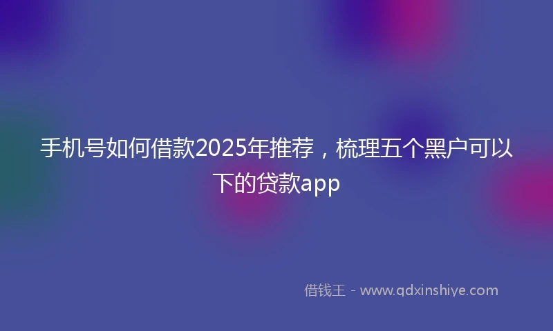 手机号如何借款2025年推荐，梳理五个黑户可以下的贷款app