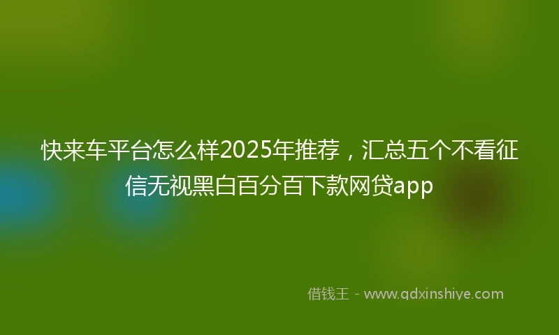 快来车平台怎么样2025年推荐，汇总五个不看征信无视黑白百分百下款网贷app