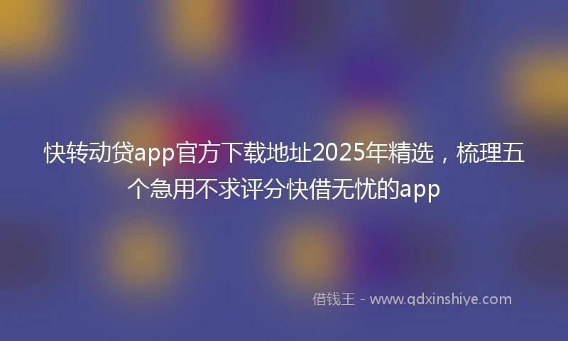 快转动贷app官方下载地址2025年精选，梳理五个急用不求评分快借无忧的app