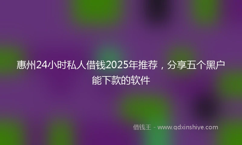惠州24小时私人借钱2025年推荐，分享五个黑户能下款的软件