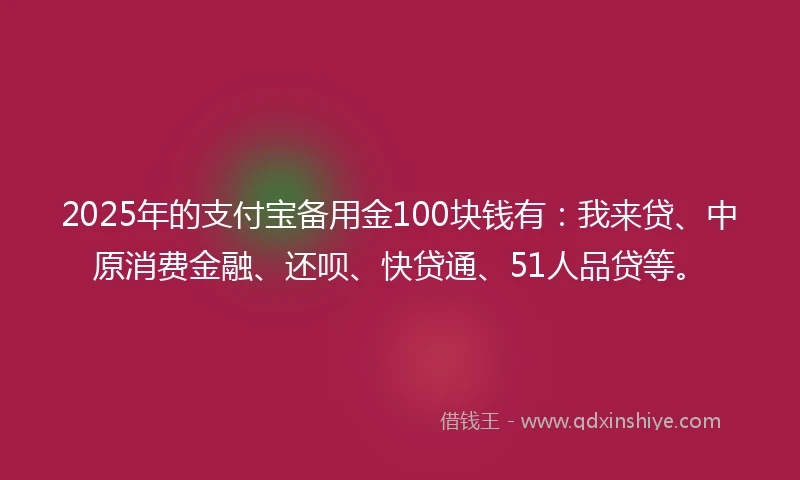 2025年的支付宝备用金100块钱有：我来贷、中原消费金融、还呗、快贷通、51人品贷等。