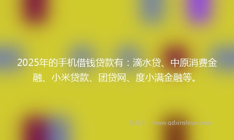 2025年的手机借钱贷款有：滴水贷、中原消费金融、小米贷款、团贷网、度小满金融等。