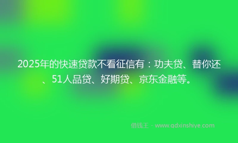 2025年的快速贷款不看征信有：功夫贷、替你还、51人品贷、好期贷、京东金融等。