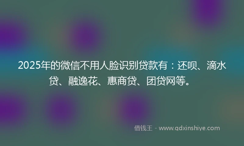 2025年的微信不用人脸识别贷款有：还呗、滴水贷、融逸花、惠商贷、团贷网等。
