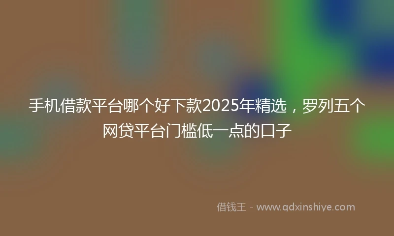 手机借款平台哪个好下款2025年精选，罗列五个网贷平台门槛低一点的口子