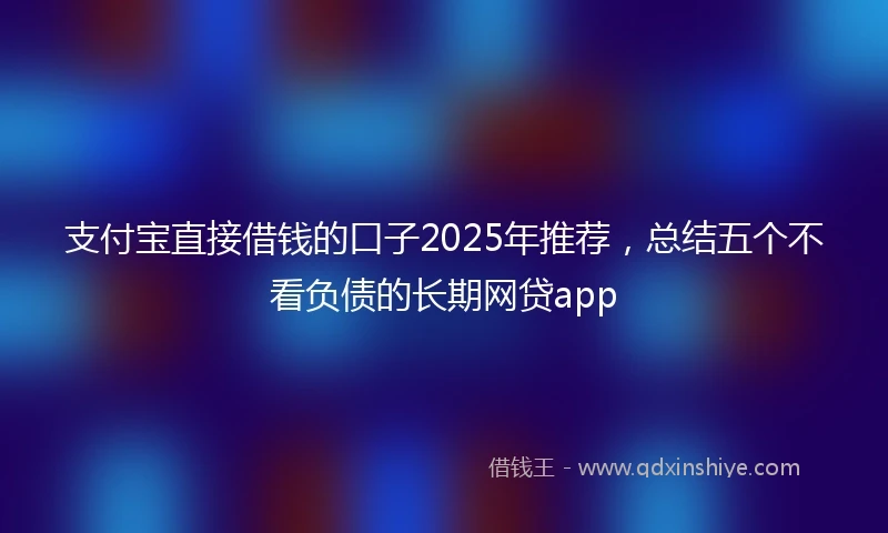 支付宝直接借钱的口子2025年推荐，总结五个不看负债的长期网贷app