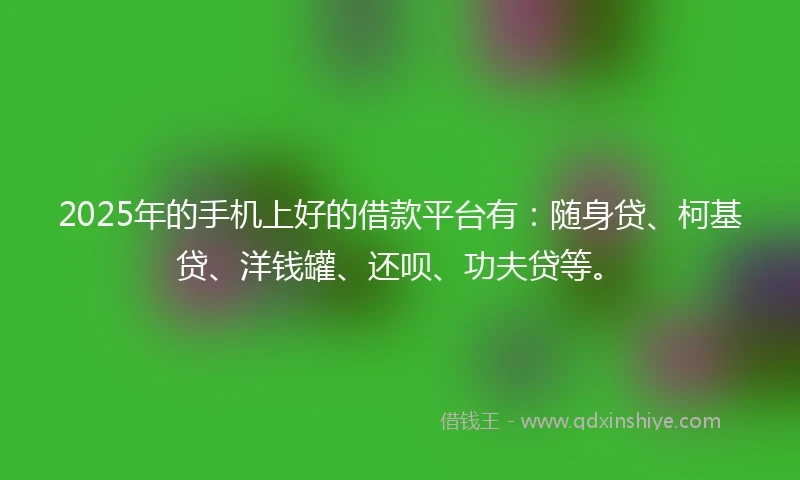 2025年的手机上好的借款平台有：随身贷、柯基贷、洋钱罐、还呗、功夫贷等。