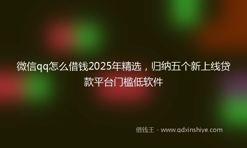 微信qq怎么借钱2025年精选，归纳五个新上线贷款平台门槛低软件
