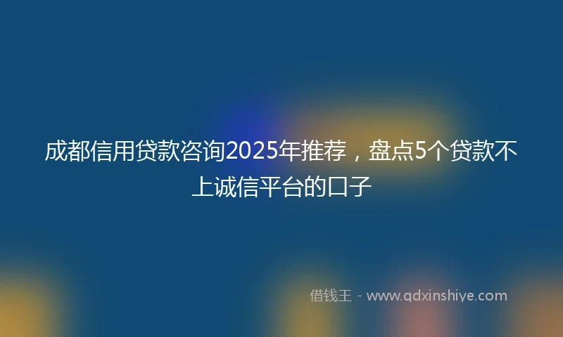 成都信用贷款咨询2025年推荐，盘点5个贷款不上诚信平台的口子