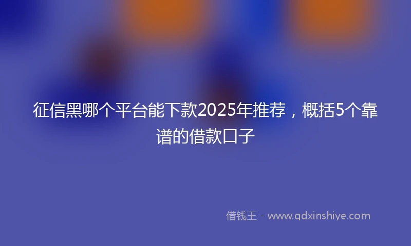 征信黑哪个平台能下款2025年推荐，概括5个靠谱的借款口子