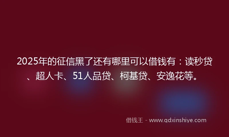2025年的征信黑了还有哪里可以借钱有：读秒贷、超人卡、51人品贷、柯基贷、安逸花等。