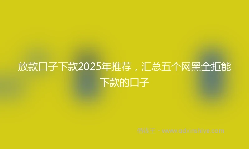 放款口子下款2025年推荐,汇总五个网黑全拒能下款的口子