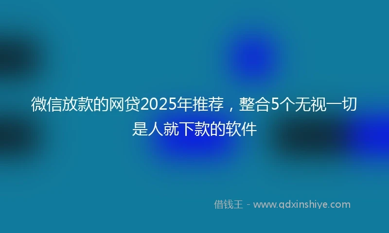 微信放款的网贷2025年推荐，整合5个无视一切是人就下款的软件