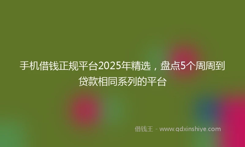 手机借钱正规平台2025年精选，盘点5个周周到贷款相同系列的平台
