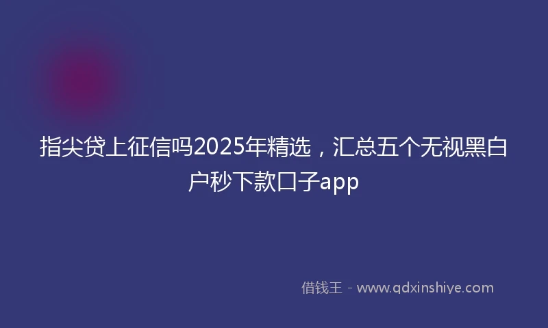 指尖贷上征信吗2025年精选，汇总五个无视黑白户秒下款口子app