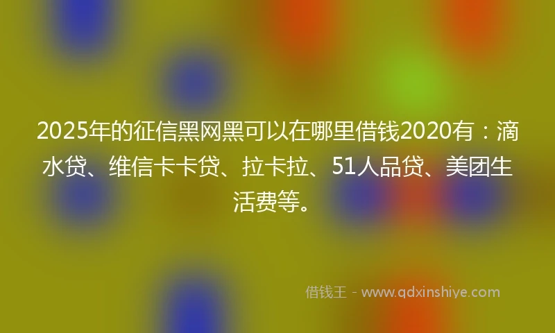2025年的征信黑网黑可以在哪里借钱2020有：滴水贷、维信卡卡贷、拉卡拉、51人品贷、美团生活费等。