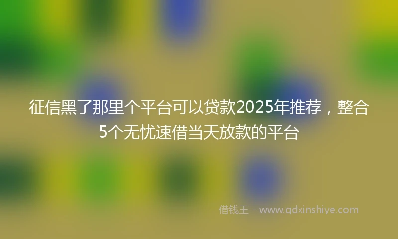 征信黑了那里个平台可以贷款2025年推荐,整合5个无忧速借当天放款的平台