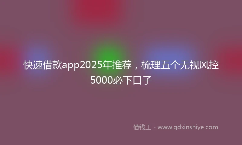 快速借款app2025年推荐，梳理五个无视风控5000必下口子