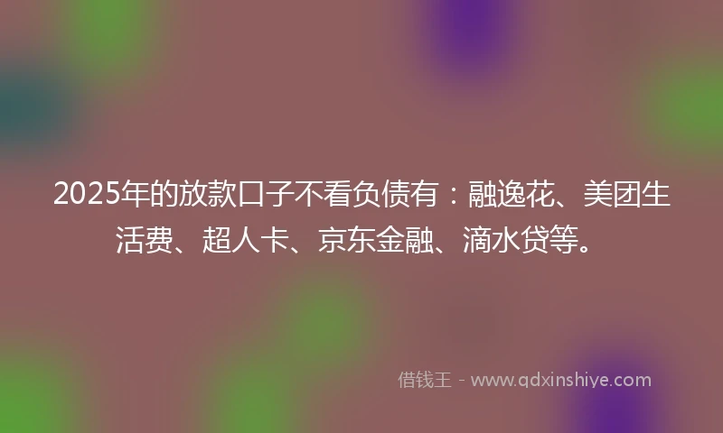 2025年的放款口子不看负债有：融逸花、美团生活费、超人卡、京东金融、滴水贷等。
