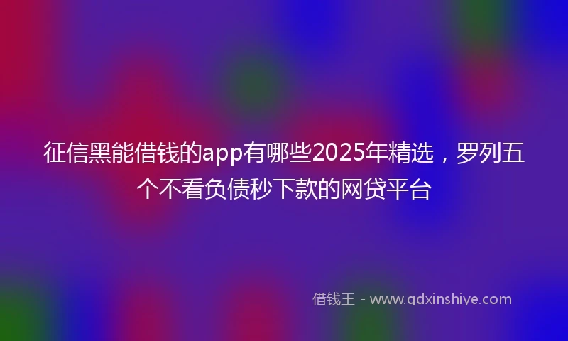 征信黑能借钱的app有哪些2025年精选，罗列五个不看负债秒下款的网贷平台
