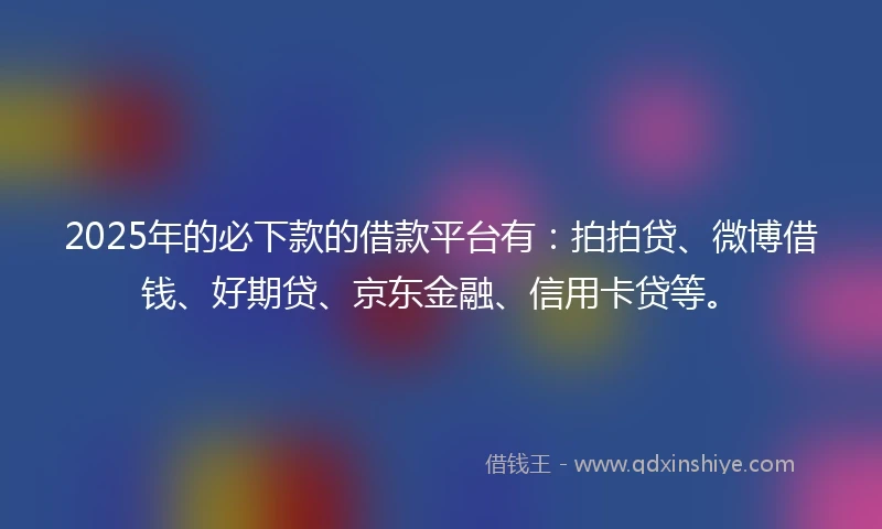 2025年的必下款的借款平台有：拍拍贷、微博借钱、好期贷、京东金融、信用卡贷等。