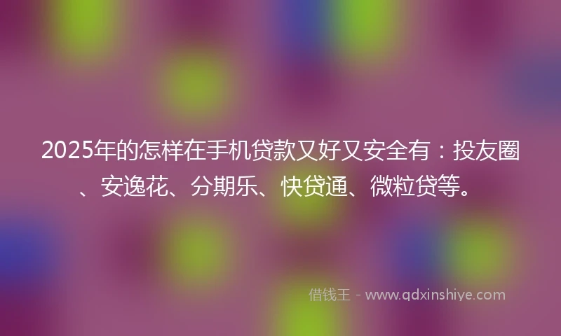 2025年的怎样在手机贷款又好又安全有：投友圈、安逸花、分期乐、快贷通、微粒贷等。