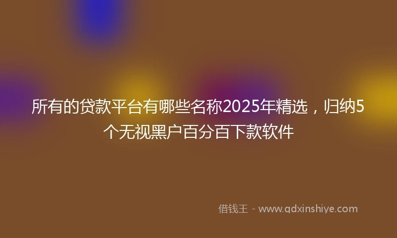 所有的贷款平台有哪些名称2025年精选，归纳5个无视黑户百分百下款软件