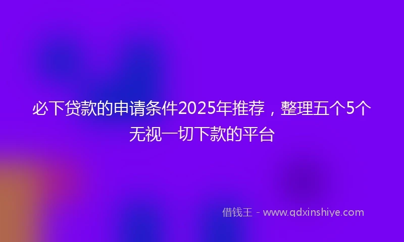 必下贷款的申请条件2025年推荐，整理五个5个无视一切下款的平台