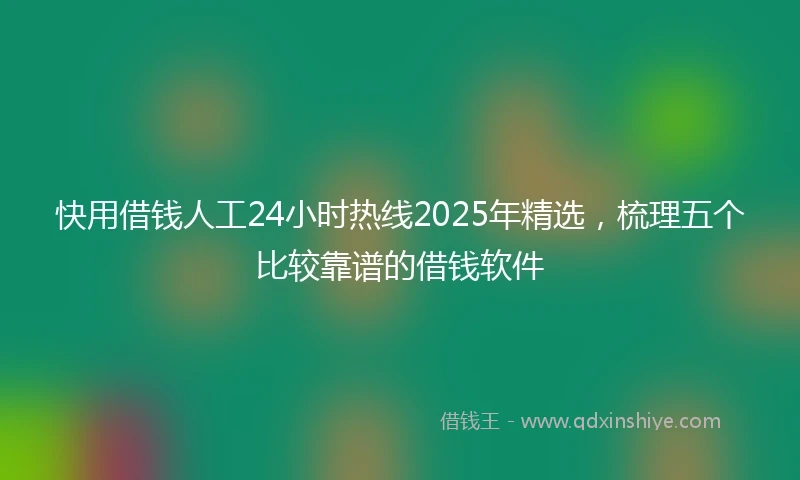 快用借钱人工24小时热线2025年精选，梳理五个比较靠谱的借钱软件