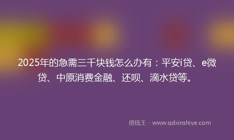 2025年的急需三千块钱怎么办有：平安i贷、e微贷、中原消费金融、还呗、滴水贷等。