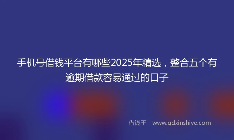 手机号借钱平台有哪些2025年精选，整合五个有逾期借款容易通过的口子