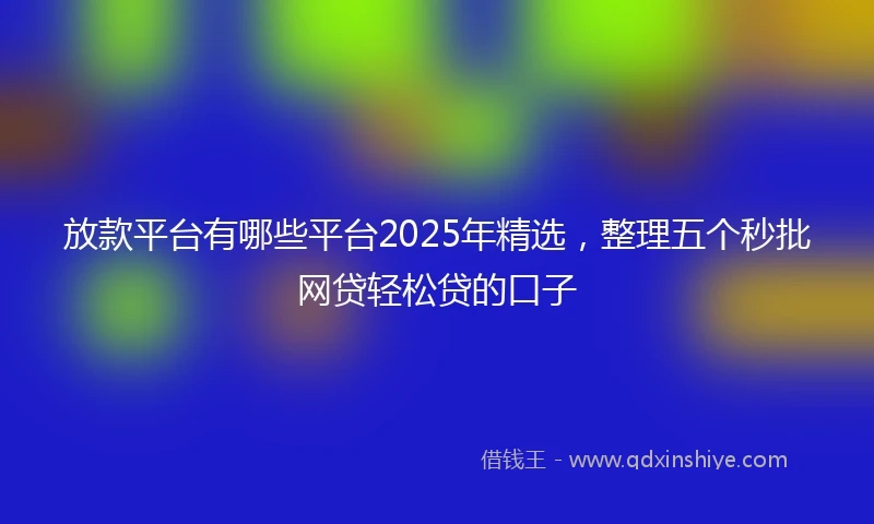 放款平台有哪些平台2025年精选，整理五个秒批网贷轻松贷的口子