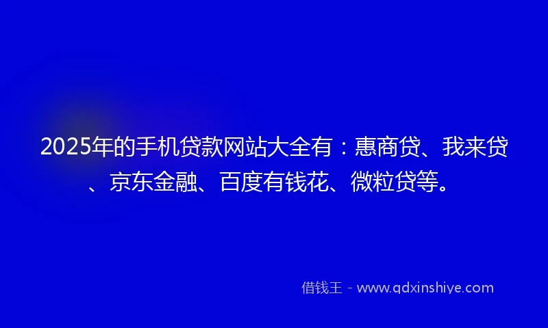 2025年的手机贷款网站大全有：惠商贷、我来贷、京东金融、百度有钱花、微粒贷等。