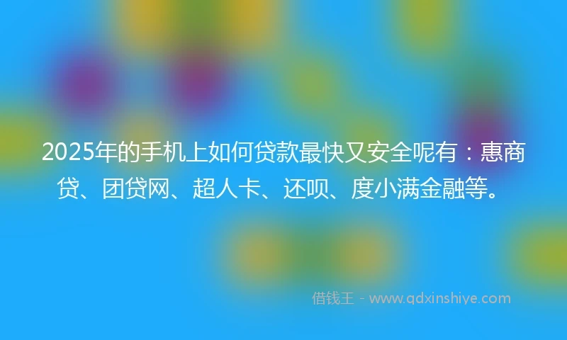 2025年的手机上如何贷款最快又安全呢有：惠商贷、团贷网、超人卡、还呗、度小满金融等。