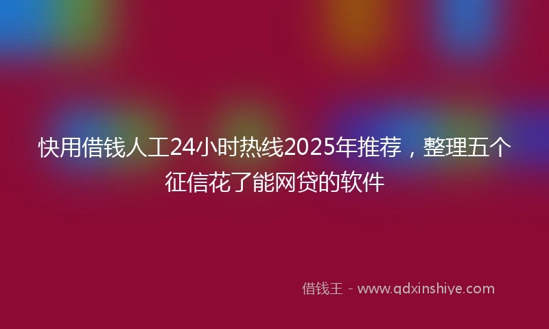 快用借钱人工24小时热线2025年推荐，整理五个征信花了能网贷的软件
