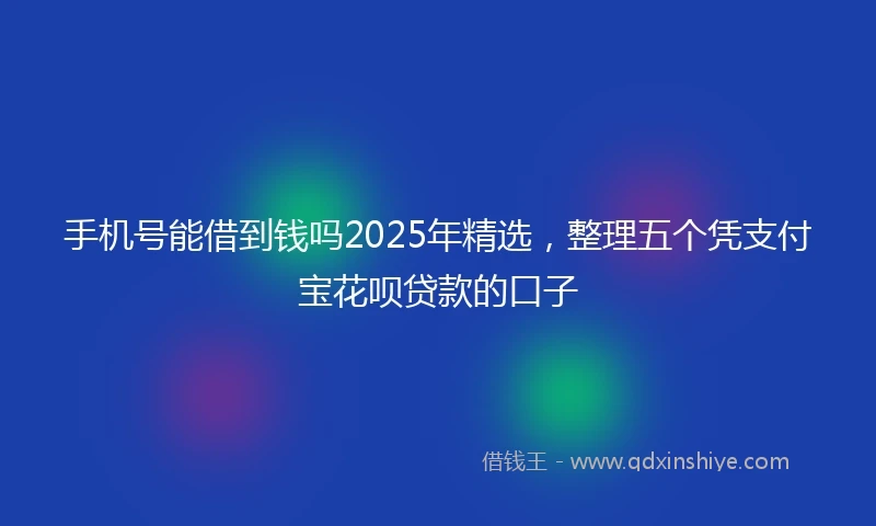 手机号能借到钱吗2025年精选，整理五个凭支付宝花呗贷款的口子