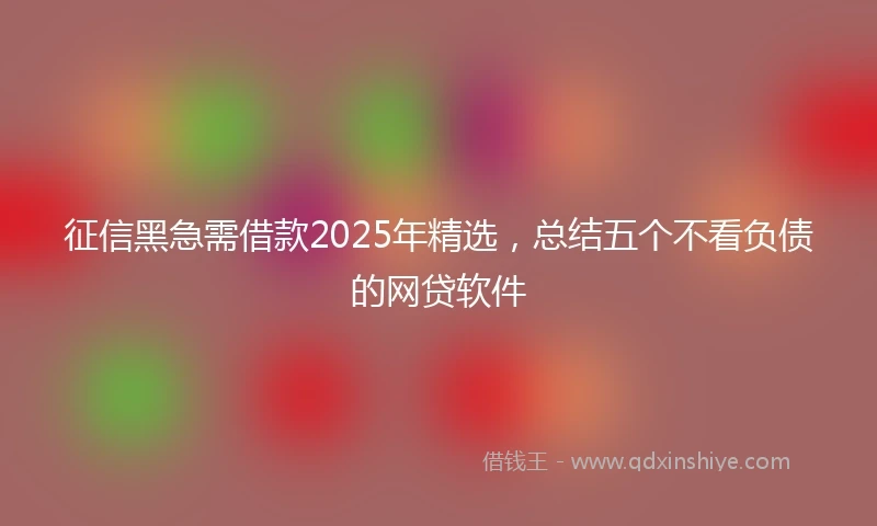 征信黑急需借款2025年精选，总结五个不看负债的网贷软件