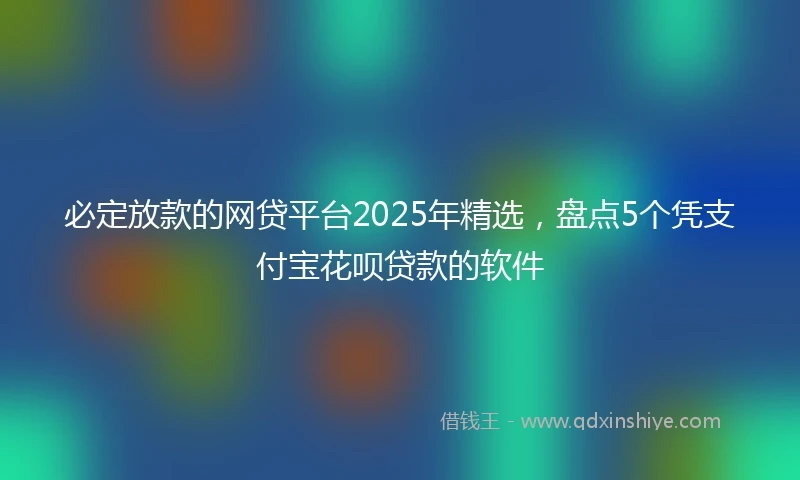 必定放款的网贷平台2025年精选，盘点5个凭支付宝花呗贷款的软件