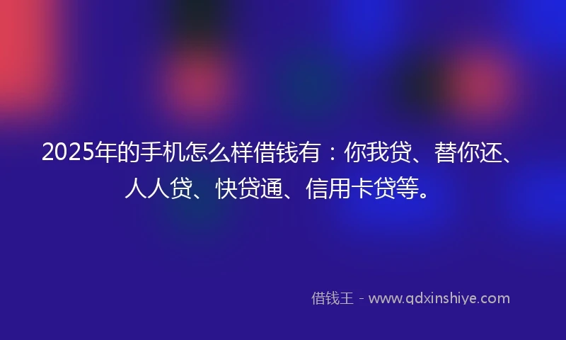 2025年的手机怎么样借钱有：你我贷、替你还、人人贷、快贷通、信用卡贷等。