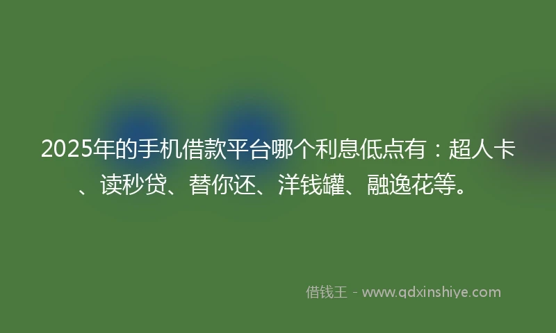 2025年的手机借款平台哪个利息低点有：超人卡、读秒贷、替你还、洋钱罐、融逸花等。