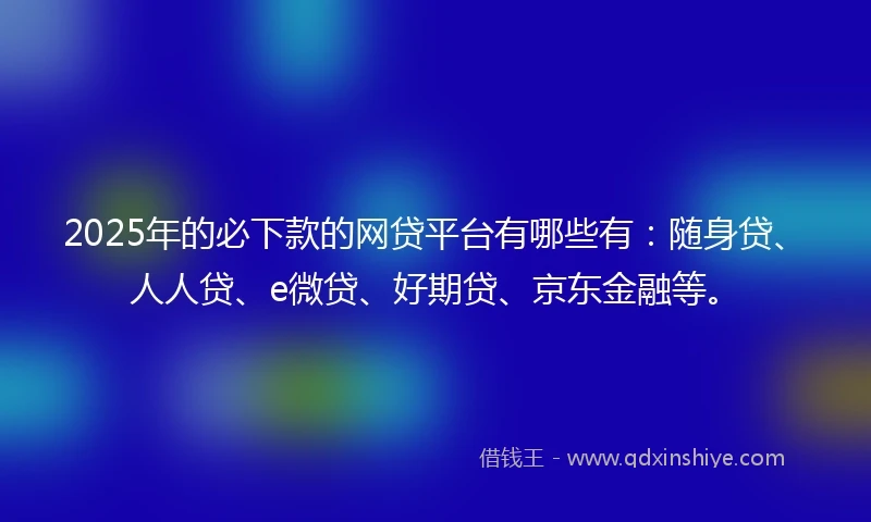 2025年的必下款的网贷平台有哪些有：随身贷、人人贷、e微贷、好期贷、京东金融等。