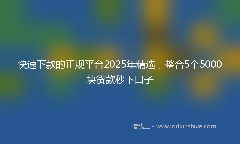 快速下款的正规平台2025年精选，整合5个5000块贷款秒下口子