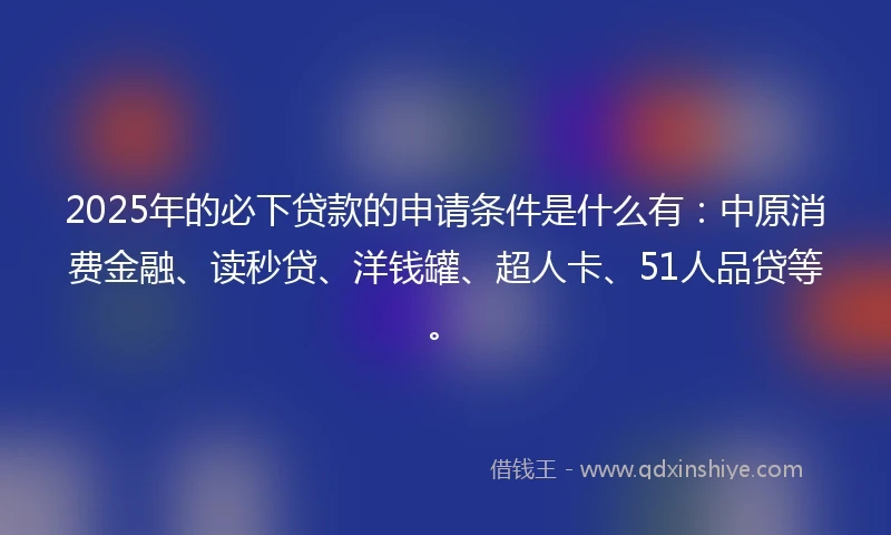 2025年的必下贷款的申请条件是什么有：中原消费金融、读秒贷、洋钱罐、超人卡、51人品贷等。