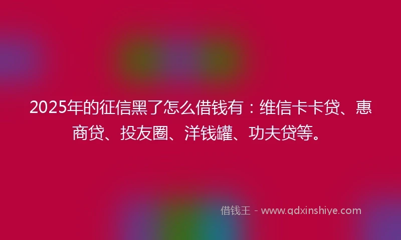 2025年的征信黑了怎么借钱有：维信卡卡贷、惠商贷、投友圈、洋钱罐、功夫贷等。