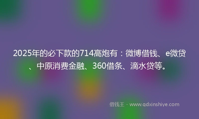 2025年的必下款的714高炮有：微博借钱、e微贷、中原消费金融、360借条、滴水贷等。