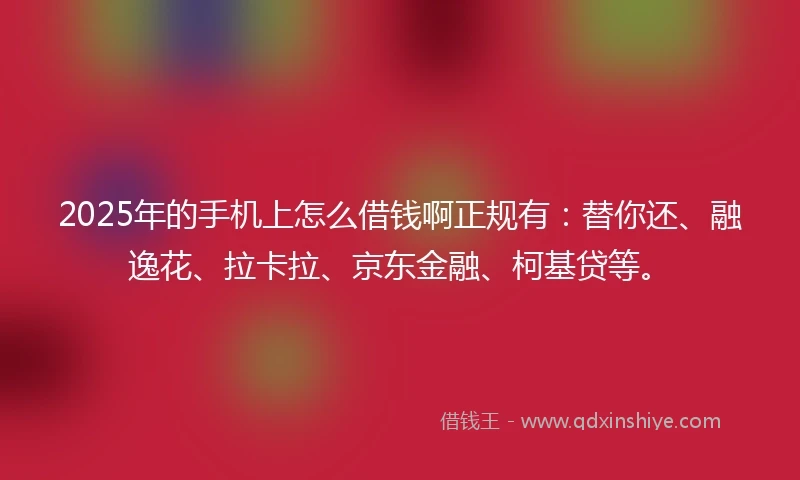 2025年的手机上怎么借钱啊正规有：替你还、融逸花、拉卡拉、京东金融、柯基贷等。