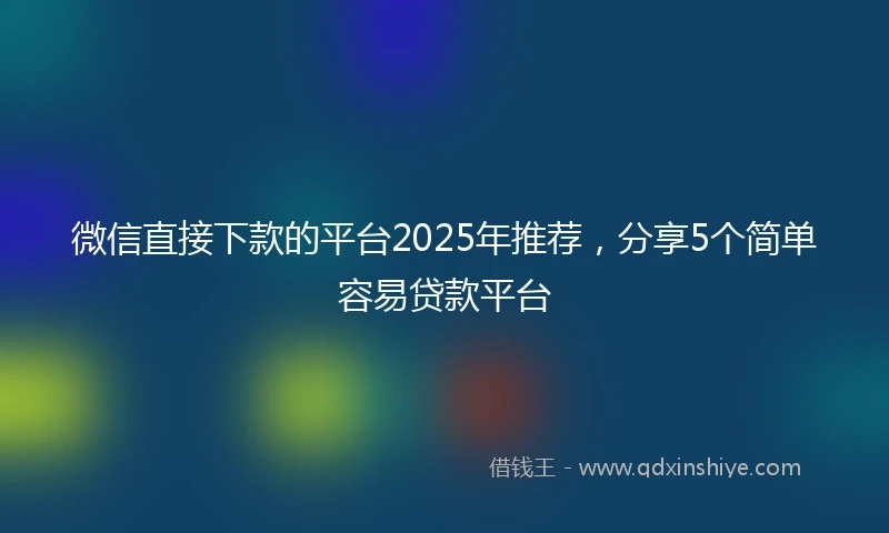 微信直接下款的平台2025年推荐，分享5个简单容易贷款平台