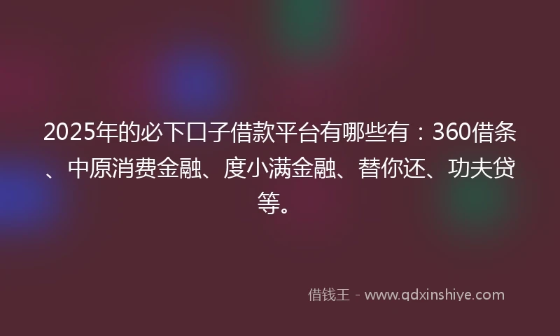 2025年的必下口子借款平台有哪些有：360借条、中原消费金融、度小满金融、替你还、功夫贷等。