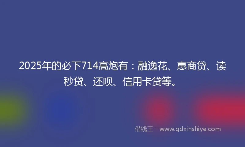 2025年的必下714高炮有：融逸花、惠商贷、读秒贷、还呗、信用卡贷等。
