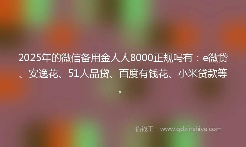 2025年的微信备用金人人8000正规吗有：e微贷、安逸花、51人品贷、百度有钱花、小米贷款等。